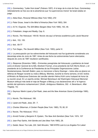 05/01/10 10:08La Editorial Virtual
Page 65 sur 84http://www.laeditorialvirtual.com.ar/Pages/Finkelstein_Norman/IndustriaDelHolocausto.htm
[39] )- Commentary, "Letter from Israel" (Febrero 1957). A lo largo de la crisis de Suez, Commentary
reiteradamente se hizo eco de la advertencia que “la supervivencia misma” de Israel estaba en
juego.
[40] )- Abba Eban, Personal Witness (New York 1992), 272
[41] )- Peter Grose, Israel in the Mind of America (New York 1983), 304.
[42] )- A.F.K. Organski, The $36 Billion Bargain (New York 1990), 163, 48.
[43] )- Finkelstein, Image and Reality, Cap. 6.
[44] )- Novick, The Holocaust, 149-50. Novick cita aquí al famoso académico judío Jacob Neusner
[45] )- Ibid., 153, 155.
[46] )- Ibid.. 69-77
[47] )- Tom Segev, The Seventh Million (New York: 1993), parte Vl.
[48] )- La preocupación por los sobrevivientes del holocausto nazi fue igualmente considerada una
desventaja antes de Junio de 1967. Antes de esa fecha los sobrevivientes fueron silenciados;
después de Junio de 1967 resultaron santificados.
[49] )- Response (Diciembre 1988) – Eminentes panegiristas del Holocausto y partidarios de Israel
como el director nacional de la ADL Abraham Foxman, el ex-presidente del AJC Morris Abram, y el
presidente de la Conferencia de Presidentes de las Principales Organizaciones Judías
Noretamericanas, Kenneth Bialkin; para no mencionar a Henry Kissinger – todos ellos se alzaron en
defensa de Reagan durante su visita a Bitburg. Mientras, durante la misma semana, el AJC recibía
al Ministro de Relaciones Exteriores del canciller alemán Helmut Kohl como huésped de honor de
su reunión anual. En un espíritu similar, Michael Berenbaum del Washington Holocaust Memorial
Museum atribuyó más tarde el viaje de Reagan a Bitburg y sus declaraciones allí a “el ingenuo
sentido del optimismo norteamericano” (Shafir, Ambiguous Relations, 302 - 4; Berenbaum, After
Tragedy, 14)
[50] )- Seymour Martin Lipset y Earl Raab, Jews and the New American Scene (Cambridge 1995),
159.
[51] )- Novick, The Holocaust, 166.
[52] )- Lipset and Raab, Jews, 26 - 7.
[53] )- Charles Silberman, A Certain People (New York: 1985), 78, 80, 81
[54] )- Novick, The Holocaust, 170-2.
[55] )- Arnold Forster y Benjamin R. Epstein, The New Anti-Semitism (New York: 1974, 107
[56] )- Jean-Paul Sartre, Anti-Semite and Jew (New York 1965), 28.
[57] )- Saidel, Never Too Late, 222. Seth Mnookin, "Will NYPD Look to Los Angeles For Latest
 