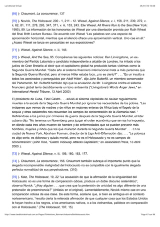 05/01/10 10:08La Editorial Virtual
Page 67 sur 84http://www.laeditorialvirtual.com.ar/Pages/Finkelstein_Norman/IndustriaDelHolocausto.htm
[69] )- Chaumont, La concurrence, 137
[70] )- Novick, The Holocaust, 200 - 1, 211 - 12. Wiesel, Against Silence, v. i, 158, 211, 239, 272, v.
ii, 62, 81, 111, 278, 293, 347, 371, v. iii, 153, 243. Elie Wiesel, All Rivers Run to the Sea (New York:
1995), 89. La información de los honorarios de Wiesel por una disertación provista por Ruth Wheat
del Bnai Brith Lecture Bureau. De acuerdo con Wiesel “Las palabras son una especie de
aproximación horizontal, mientras que el silencio ofrece una aproximación vertical. Uno cae en él.”
¿Acaso Wiesel se lanza en paracaídas en sus exposiciones?
[71] )- Wiesel, Against Silence, v. iii, 146.
[72] )- Wiesel, And the Sea, 95. Compárense las siguientes noticias: Ken Linvingstone, un ex-
miembro del Partido Laborista y candidato independiente a alcalde de Londres, ha irritado a los
judíos de Gran Bretaña al decir que el capitalismo global ha producido tantas víctimas como la
Segunda Guerra Mundial. “Cada año el sistema financiero internacional mata a más personas que
la Segunda Guerra Mundial; pero al menos Hitler estaba loco, ¿no es cierto?” . . . “Es un insulto a
todos los asesinados y perseguidos por Adolf Hitler”, dijo John Butterfill, un miembro conservador
del Parlamento. Mr. Butterfill también dijo que la acusación de Mr. Livingstone contra el sistema
financiero global tenía decididamente un tono antisemita (“Livingstone's Words Anger Jews," en
International Herald Tribune, 13 Abril 2000)
El presidente de Cuba, Fidel Castro . . . acusó al sistema capitalista de causar regularmente
muertes a la escala de la Segunda Guerra Mundial por ignorar las necesidades de los pobres. “Las
imágenes que vemos de madres y de niños en regiones enteras de África bajo el flagelo de la
sequía y otras catástrofes nos recuerdan los campos de concentración de la Alemania nazi. “
Refiriéndose a los juicios por crímenes de guerra después de la Segunda Guerra Mundial, el líder
cubano dijo: “No tenemos un Nuremberg para juzgar el orden económico que se nos ha impuesto,
en dónde cada tres años mueren de hambre y de enfermedades que se pueden prevenir más
hombres, mujeres y niños que los que murieron durante la Segunda Guerra Mundial” . . . En la
ciudad de Nueva York, Abraham Foxman, director de la Liga Anti-Difamación dijo: . . . “La pobreza
es algo serio; es dolorosa y quizás mortal, pero no es el Holocausto y no es campos de
concentración” (John Rice, "Castro Viciously Attacks Capitalism," en Associated Press, 13 Abril
2000 ).
[73] )- Wiesel, Against Silence, v. iii, 156, 160, 163, 177.
[74] )- Chaumont, La concurrence, 156. Chaumont también subraya el importante punto que la
alegada incomprensible malignidad del Holocausto no es compatible con la igualmente alegada
perfecta normalidad de sus perpetradores. (310)
[75] )- Katz, The Holocaust, 19, 22 “La acusación de que la afirmación de la singularidad del
Holocausto no es una forma de comparación odiosa, produce un doble discurso sistemático”,
observa Novick. “¿Hay alguien . . . que crea que la pretensión de unicidad es algo diferente de una
pretensión de preeminencia?” (énfasis en el original). Lamentablemente, Novick mismo cae en una
comparación odiosa de esa clase. De esta forma, sostiene que, si bien es ambigua en el contexto
norteamericano, “resulta cierta la reiterada afirmación de que cualquier cosa que los Estados Unidos
le hayan hecho a los negros, a los americanos nativos, o a los vietnamitas, palidece en comparación
con el Holocausto.” (The Holocaust, 197, 15)
 
