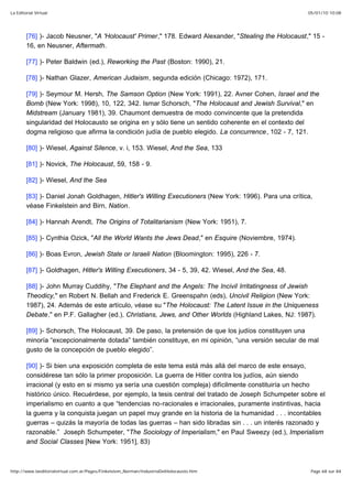 05/01/10 10:08La Editorial Virtual
Page 68 sur 84http://www.laeditorialvirtual.com.ar/Pages/Finkelstein_Norman/IndustriaDelHolocausto.htm
[76] )- Jacob Neusner, "A 'Holocaust' Primer," 178. Edward Alexander, "Stealing the Holocaust," 15 -
16, en Neusner, Aftermath.
[77] )- Peter Baldwin (ed.), Reworking the Past (Boston: 1990), 21.
[78] )- Nathan Glazer, American Judaism, segunda edición (Chicago: 1972), 171.
[79] )- Seymour M. Hersh, The Samson Option (New York: 1991), 22. Avner Cohen, Israel and the
Bomb (New York: 1998), 10, 122, 342. Ismar Schorsch, "The Holocaust and Jewish Survival," en
Midstream (January 1981), 39. Chaumont demuestra de modo convincente que la pretendida
singularidad del Holocausto se origina en y sólo tiene un sentido coherente en el contexto del
dogma religioso que afirma la condición judía de pueblo elegido. La concurrence, 102 - 7, 121.
[80] )- Wiesel, Against Silence, v. i, 153. Wiesel, And the Sea, 133
[81] )- Novick, The Holocaust, 59, 158 - 9.
[82] )- Wiesel, And the Sea
[83] )- Daniel Jonah Goldhagen, Hitler's Willing Executioners (New York: 1996). Para una crítica,
véase Finkelstein and Birn, Nation.
[84] )- Hannah Arendt, The Origins of Totalitarianism (New York: 1951), 7.
[85] )- Cynthia Ozick, "All the World Wants the Jews Dead," en Esquire (Noviembre, 1974).
[86] )- Boas Evron, Jewish State or Israeli Nation (Bloomington: 1995), 226 - 7.
[87] )- Goldhagen, Hitler's Willing Executioners, 34 - 5, 39, 42. Wiesel, And the Sea, 48.
[88] )- John Murray Cuddihy, "The Elephant and the Angels: The Incivil Irritatingness of Jewish
Theodicy," en Robert N. Bellah and Frederick E. Greenspahn (eds), Uncivil Religion (New York:
1987), 24. Además de este artículo, véase su "The Holocaust: The Latent Issue in the Uniqueness
Debate," en P.F. Gallagher (ed.), Christians, Jews, and Other Worlds (Highland Lakes, NJ: 1987).
[89] )- Schorsch, The Holocaust, 39. De paso, la pretensión de que los judíos constituyen una
minoría “excepcionalmente dotada” también constituye, en mi opinión, “una versión secular de mal
gusto de la concepción de pueblo elegido”.
[90] )- Si bien una exposición completa de este tema está más allá del marco de este ensayo,
considérese tan sólo la primer proposición. La guerra de Hitler contra los judíos, aún siendo
irracional (y esto en si mismo ya sería una cuestión compleja) difícilmente constituiría un hecho
histórico único. Recuérdese, por ejemplo, la tesis central del tratado de Joseph Schumpeter sobre el
imperialismo en cuanto a que “tendencias no-racionales e irracionales, puramente instintivas, hacia
la guerra y la conquista juegan un papel muy grande en la historia de la humanidad . . . incontables
guerras – quizás la mayoría de todas las guerras – han sido libradas sin . . . un interés razonado y
razonable.” Joseph Schumpeter, "The Sociology of Imperialism," en Paul Sweezy (ed.), Imperialism
and Social Classes [New York: 1951], 83)
 