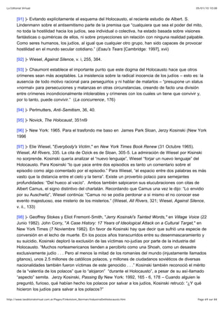 05/01/10 10:08La Editorial Virtual
Page 69 sur 84http://www.laeditorialvirtual.com.ar/Pages/Finkelstein_Norman/IndustriaDelHolocausto.htm
[91] )- Evitando explícitamente el esquema del Holocausto, el reciente estudio de Albert. S.
Lindenmann sobre el antisemitismo parte de la premisa que “cualquiera que sea el poder del mito,
no toda la hostilidad hacia los judíos, sea individual o colectiva, ha estado basada sobre visiones
fantásticas o quiméricas de ellos, ni sobre proyecciones sin relación con ninguna realidad palpable.
Como seres humanos, los judíos, al igual que cualquier otro grupo, han sido capaces de provocar
hostilidad en el mundo secular cotidiano.” (Esau's Tears [Cambridge: 1997], xvii)
[92] )- Wiesel, Against Silence, v. i, 255, 384.
[93] )- Chaumont establece el importante punto que este dogma del Holocausto hace que otros
crímenes sean más aceptables. La insistencia sobre la radical inocencia de los judíos – esto es: la
ausencia de todo motivo racional para perseguirlos y ni hablar de matarlos – “presupone un status
»normal« para persecuciones y matanzas en otras circunstancias, creando de facto una división
entre crímenes incondicionalmente intolerables y crímenes con los cuales un tiene que convivir y,
por lo tanto, puede convivir.” (La concurrence, 176)
[94] )- Perlmutters, Anti-Semitism, 36, 40.
[95] )- Novick, The Holocaust, 351nl9
[96] )- New York: 1965. Para el trasfondo me baso en James Park Sloan, Jerzy Kosinski (New York
1996
[97] )- Elie Wiesel, "Everybody's Victim," en New York Times Book Renew (31 Octubre 1965).
Wiesel, All Rivers, 335. La cita de Ozick es de Sloan, 305-5. La admiración de Wiesel por Kisinski
no sorprende. Kosinski quería analizar el “nuevo lenguaje”, Wiesel “forjar un nuevo lenguaje” del
Holocausto. Para Kosinski “lo que yace entre dos episodios es tanto un comentario sobre el
episodio como algo comentado por el episodio.” Para Wiesel, “el espacio entre dos palabras es más
vasto que la distancia entre el cielo y la tierra”. Existe un proverbio polaco para semejantes
profundidades: “Del hueco al vacío“. Ambos también salpicaron sus elucubraciones con citas de
Albert Camus, el signo distintivo del charlatán. Recordando que Camus una vez le dijo: “Lo envidio
por su Auschwitz”, Wiesel continúa: “Camus no se podía perdonar a si mismo el no conocer ese
evento majestuoso, ese misterio de los misterios.” (Wiesel, All Rivers, 321; Wiesel, Against Silence,
v. ii., 133)
[98] )- Geoffrey Stokes y Eliot Fremont-Smith, "Jerry Kosinski's Tainted Words," en Village Voice (22
Junio 1982). John Corry, "A Case History: 17 Years of Ideological Attack on a Cultural Target," en
New York Times (7 Noviembre 1982). En favor de Kosinski hay que decir que sufrió una especie de
conversión en el lecho de muerte. En los pocos años transcurridos entre su desenmascaramiento y
su suicidio, Kosinski deploró la exclusión de las víctimas no-judías por parte de la industria del
Holocausto. “Muchos norteamericanos tienden a percibirlo como una Shoah, como un desastre
exclusivamente judío . . . Pero al menos la mitad de los romaníes del mundo (injustamente llamados
gitanos), unos 2.5 millones de católicos polacos, y millones de ciudadanos soviéticos de diversas
nacionalidades también fueron víctimas de este genocidio . . .” Kosinski también reconoció el mérito
de la “valentía de los polacos” que lo “alojaron” “durante el Holocausto”, a pesar de su así-llamado
“aspecto” semita. Jerzy Kosinski, Passing By New York: 1992, 165 - 6, 178 – Cuando alguien le
preguntó, furioso, qué habían hecho los polacos por salvar a los judíos, Kosinski retrucó: “¿Y qué
hicieron los judíos para salvar a los polacos?”
 