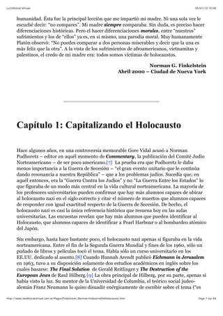 05/01/10 10:08La Editorial Virtual
Page 7 sur 84http://www.laeditorialvirtual.com.ar/Pages/Finkelstein_Norman/IndustriaDelHolocausto.htm
humanidad. Ésta fue la principal lección que me impartió mi madre. Ni una sola vez le
escuché decir: “no compares”. Mi madre siempre comparaba. Sin duda, es preciso hacer
diferenciaciones históricas. Pero el hacer diferenciaciones morales, entre “nuestros”
sufrimientos y los de “ellos” ya es, en si mismo, una parodia moral. Muy humanamente
Platón observó: “No puedes comparar a dos personas miserables y decir que la una es
más feliz que la otra”. A la vista de los sufrimientos de afroamericanos, vietnamitas y
palestinos, el credo de mi madre era: todos somos víctimas de holocaustos.
Norman G. Finkelstein
Abril 2000 – Ciudad de Nueva York
Capítulo 1: Capitalizando el Holocausto
Hace algunos años, en una controversia memorable Gore Vidal acusó a Norman
Podhoretz – editor en aquél momento de Commentary, la publicación del Comité Judío
Norteamericano – de ser poco americano.[7] La prueba era que Podhoretz le daba
menos importancia a la Guerra de Secesión – “el gran evento unitario que le continúa
dando resonancia a nuestra República” – que a los problemas judíos. Sucedía que, en
aquél entonces, era la “Guerra Contra los Judíos” y no “La Guerra Entre los Estados” lo
que figuraba de un modo más central en la vida cultural norteamericana. La mayoría de
los profesores universitarios pueden confirmar que hay más alumnos capaces de ubicar
al holocausto nazi en el siglo correcto y citar el número de muertos que alumnos capaces
de responder con igual exactitud respecto de la Guerra de Secesión. De hecho, el
holocausto nazi es casi la única referencia histórica que resuena hoy en las aulas
universitarias. Las encuestas revelan que hay más alumnos que pueden identificar al
Holocausto, que alumnos capaces de identificar a Pearl Harbour o al bombardeo atómico
del Japón.
Sin embargo, hasta hace bastante poco, el holocausto nazi apenas si figuraba en la vida
norteamericana. Entre el fin de la Segunda Guerra Mundial y fines de los 1960, sólo un
puñado de libros y películas tocó el tema. Había sólo un curso universitario en los
EE.UU. dedicado al asunto.[8] Cuando Hannah Arendt publicó Eichmann in Jerusalem
en 1963, tuvo a su disposición solamente dos estudios académicos en inglés sobre los
cuales basarse: The Final Solution de Gerald Reitlinger y The Destruction of the
European Jews de Raul Hilberg.[9] La obra principal de Hilberg, por su parte, apenas si
había visto la luz. Su mentor de la Universidad de Columbia, el teórico social judeo-
alemán Franz Neumann lo quiso disuadir enérgicamente de escribir sobre el tema (“es
 