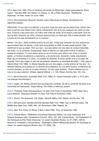 05/01/10 10:08La Editorial Virtual
Page 70 sur 84http://www.laeditorialvirtual.com.ar/Pages/Finkelstein_Norman/IndustriaDelHolocausto.htm
[99] )- New York: 1996. Para un trasfondo del fraude de Wilkomirski, véase especialmente: Elena
Lappin, "The Man With Two Heads," en Granra, no. 66, y Philip Gourevitch, "Stealing the
Holocaust," en New Yorker (14 Junio 1999)
[100] )- Otra importante influencia “literaria” sobre Wilkominski es Wiesel. Compárense los
siguientes pasajes:
Wilkomirski: “Ví sus ojos muy abiertos, y de pronto supe que esos ojos lo sabían todo, habían visto
todo lo que los míos habían visto, sabían infinitamente más de lo que cualquier otro sabía en este
país. Conocía a ojos como ésos, los había visto miles de veces, en el campo y más tarde. Eran los
ojos de Mila. Nosotros, los niños, solíamos decirnos todo con esos ojos. Ella lo sabía también; miró
a través de mis ojos directamente en mi corazón.”
Wiesel: “Los ojos – Debo contarles acerca de sus ojos. Tengo que comenzar con eso, porque sus
ojos preceden todo los demás, y todo está comprendido en ellos. El resto puede esperar. Sólo
confirmará lo que ya saben. Pero sus ojos – sus ojos ardían con una clase de verdad irreductible
que arde y no se consume. Avergonzado hasta el silencio uno sólo podía inclinar la cabeza y
aceptar el veredicto. Tu único deseo ahora es ver el mundo como ellos lo ven. Eres un hombre
adulto, un hombre de sabiduría y experiencia, y de pronto eres impotente y estás empobrecido.
Esos ojos te recuerdan a tu niñez, a tu estado de orfandad, te hacen perder la fe en el poder del
lenguaje. Esos ojos niegan el valor de las palabras; desechan la necesidad del habla.” (The Jews of
Silence [New York 1966], 3). Wiesel rapsodia aún por otra página y media acerca de “los ojos”. Su
destreza literaria corre pareja con su dominio de la dialéctica. En una parte declara: “A diferencia de
muchos liberales, yo creo en la culpa colectiva”. En otro lugar sostiene: “Quiero enfatizar que no
creo en la culpa colectiva” (Wiesel, Against Silence, v. ii, 134; Wiesel, And the Sea, 152, 23s).
[101] )- Bernd Naumann, Auschwitz (New York: 1966), 91. Véase Finkelstein y Birn, y, 67-8, para
una extensa documentación.
[102] )- Lappin, 49. Hilberg siempre hizo las preguntas correctas. De allí su condición de paria en la
comunidad del Holocausto. Véase Hilberg, The Politics of Memory, passim.
[103] )- "Publisher Drops Holocaust Book," en New York Times (3 Noviembre 1999). Allan Hall y
Laura Williams, "Holocaust Hoaxers" en New York Post (4 Noviembre 1999).
[104] )- Novick, The Holocaust, 158. Segev, Seventh Million, 425. Wiesel, And the Sea, 198
[105] )- Bernard Lewis, Semites and Anti-Semites (New York: 1986), Cap. 6; Bernard Lewis, The
Middle East (New York: 1995), 348 - 50. Berenbaum, After Tragedy, 84.
[106] )- New York Times, 27 Marzo, 2 Abril, 3 Abril 1996. Time, 23 Diciembre 1996.
[107] )- Yehuda Bauer, "Reflections Concerning Holocaust History," en Louis Greenspan and
Graeme Nicholson (ads), Fackenheim (Toronto: 1993), 164, 169. Yehuda Bauer, “On Perpetrators of
the Holocaust and the Public Discourse," en Jewish Quarterly Review, no. 87 (1997), 348-50.
Norman G. Finkelstein y Yehuda Bauer, "Goldhagen's Hitler's Willing Executioners: An Exchange of
Views," en Jewish Quarterly Review, Nos 1-2 (1998), 126.
 