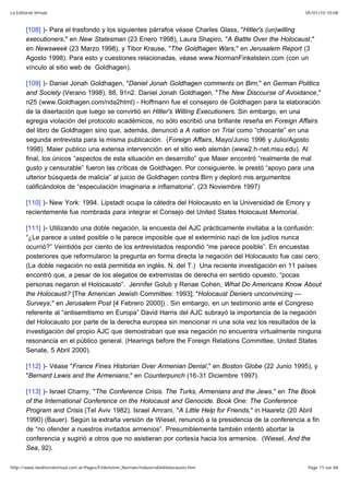 05/01/10 10:08La Editorial Virtual
Page 71 sur 84http://www.laeditorialvirtual.com.ar/Pages/Finkelstein_Norman/IndustriaDelHolocausto.htm
[108] )- Para el trasfondo y los siguientes párrafos véase Charles Glass, "Hitler's (un)willing
executioners," en New Statesman (23 Enero 1998), Laura Shapiro, "A Battle Over the Holocaust,"
en Newsweek (23 Marzo 1998), y Tibor Krause, "The Goldhagen Wars," en Jerusalem Report (3
Agosto 1998). Para esto y cuestiones relacionadas, véase www.NormanFinkelstein.com (con un
vínculo al sitio web de Goldhagen).
[109] )- Daniel Jonah Goldhagen, "Daniel Jonah Goldhagen comments on Birn," en German Politics
and Society (Verano 1998), 88, 91n2. Daniel Jonah Goldhagen, "The New Discourse of Avoidance,"
n25 (www.Goldhagen.com/nda2html) - Hoffmann fue el consejero de Goldhagen para la elaboración
de la disertación que luego se convirtió en Hitler's Willing Executioners. Sin embargo, en una
egregia violación del protocolo académicos, no sólo escribió una brillante reseña en Foreign Affairs
del libro de Goldhagen sino que, además, denunció a A nation on Trial como “chocante” en una
segunda entrevista para la misma publicación. (Foreign Affairs, Mayo/Junio 1996 y Julio/Agosto
1998). Maier publico una extensa intervención en el sitio web alemán (www2.h-net.msu.edu). Al
final, los únicos “aspectos de esta situación en desarrollo” que Maier encontró “realmente de mal
gusto y censurable” fueron las críticas de Goldhagen. Por consiguiente, le prestó “apoyo para una
ulterior búsqueda de malicia” al juicio de Goldhagen contra Birn y deploró mis argumentos
calificándolos de “especulación imaginaria e inflamatoria”. (23 Noviembre 1997)
[110] )- New York: 1994. Lipstadt ocupa la cátedra del Holocausto en la Universidad de Emory y
recientemente fue nombrada para integrar el Consejo del United States Holocaust Memorial.
[111] )- Utilizando una doble negación, la encuesta del AJC prácticamente invitaba a la confusión:
“¿Le parece a usted posible o le parece imposible que el exterminio nazi de los judíos nunca
ocurrió?” Veintidós por ciento de los entrevistados respondió “me parece posible”. En encuestas
posteriores que reformularon la pregunta en forma directa la negación del Holocausto fue casi cero.
(La doble negación no está permitida en inglés. N. del T.) Una reciente investigación en 11 países
encontró que, a pesar de los alegatos de extremistas de derecha en sentido opuesto, “pocas
personas negaron el Holocausto”. Jennifer Golub y Renae Cohen, What Do Americans Know About
the Holocaust? [The American Jewish Committee: 1993]; "Holocaust Deniers unconvincing —
Surveys," en Jerusalem Post [4 Febrero 2000]) . Sin embargo, en un testimonio ante el Congreso
referente al “antisemitismo en Europa” David Harris del AJC subrayó la importancia de la negación
del Holocausto por parte de la derecha europea sin mencionar ni una sola vez los resultados de la
investigación del propio AJC que demostraban que esa negación no encuentra virtualmente ninguna
resonancia en el público general. (Hearings before the Foreign Relations Committee, United States
Senate, 5 Abril 2000).
[112] )- Véase "France Fines Historian Over Armenian Denial," en Boston Globe (22 Junio 1995), y
"Bernard Lewis and the Armenians," en Counterpunch (16-31 Diciembre 1997).
[113] )- Israel Charny, "The Conference Crisis. The Turks, Armenians and the Jews," en The Book
of the International Conference on the Holocaust and Genocide. Book One: The Conference
Program and Crisis (Tel Aviv 1982). Israel Amrani, "A Little Help for Friends," in Haaretz (20 Abril
1990) (Bauer). Según la extraña versión de Wiesel, renunció a la presidencia de la conferencia a fin
de “no ofender a nuestros invitados armenios”. Presumiblemente también intentó abortar la
conferencia y sugirió a otros que no asistieran por cortesía hacia los armenios. (Wiesel, And the
Sea, 92).
 