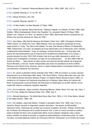 05/01/10 10:08La Editorial Virtual
Page 72 sur 84http://www.laeditorialvirtual.com.ar/Pages/Finkelstein_Norman/IndustriaDelHolocausto.htm
[114] )- Edward T. Lirlenthal, Preserving Memory (New York: 1995), 228ff., 263, 312 13.
[115] )- Lipstadt, Denying, 6, 12, 22, 89 - 90.
[116] )- Wiesel All Rivers, 333, 336
[117] )- Lipstadt, Denying, Capítulo 11.
[118] )- "A New Serbia," en New Republic (17 Mayo 1999).
[119] )- Véase, por ejemplo, Meron Benvenisti, "Seeking Tragedy," en Haaretz (16 Abril 1999), Zeev
Chafets, "What Undergraduate Clinton Has Forgotten," en Jerusalem Report (10 Mayo 1999),
iGideon Levi, "Kosovo: It is Here," en Haaretz (4 April 1999). (Benvenisti limita la comparación con
Serbia a las acciones después de Mayo de 1948.)
[120] )- Arno Mayer, Why Did the Heavens Not Darken? (New York: 1988). Christopher Hitchens,
"Hitler's Ghost," en Vanity Fair Junio 1996) (Hilberg). Para una evaluación equilibrada de Irving,
véase Gordon A. Craig, "The Devil in the Details," en New York Review of Books (19 Septiembre
1996). Desechando, con razón, los alegatos de Irving relacionados con el Holocausto como “obtusos
y rápidamente desacreditados”, Craig, sin embargo, continúa diciendo que: “ (Irving) sabe más
acerca del nacionalsocialismo que la mayoría de los académicos profesionales en su campo, y
quienes estudian los años 1933-1945 le deben más de lo que están dispuestos a admitir a su
energía como investigador y al alcance y al vigor de sus publicaciones . . . Su libro Hitler’s War (la
Guerra de Hitler) . . . sigue siendo el mejor estudio que tenemos del lado alemán de la Segunda
Guerra Mundial y, como tal, resulta indispensable para todos los estudiosos de dicho conflicto . . .
Personas como David Irving, entonces, tienen un papel indispensable en la empresa histórica y no
nos atrevemos a desechar sus opiniones.”
[121] )- En cuanto al abortado intento realizado entre 1984 y 1994 de construir un museo nacional
aforamericano en el Washington Mall, véase Fath Davis Ruffins, "Culture Wars Won and Lost, Part
II The National African-American Museum Project," en Radical History Review (Invierno 1998). La
iniciativa en el Congreso fue finalmente aniquilada por el Senador Jesse Helms de Carolina del
Norte. El presupuesto anual del Museo del Holocausto en Washington es de $50 millones, de los
cuales $30 millones constituyen subsidios federales.
[122] )- Por el trasfondo, véase Linenthal, Preserving Memory, Saidel, Never Too Late, asp. Caps, 7,
15, y Tim Cole, Selling the Holocaust (New York: 1999), Cap. 6.
[123] )- Michael Berenbaum, The World Must Know (New York: 1993), 2, 214. Omer Bartov, Murder
In Our Midst (Oxford: 1996), 180.
[124] )- Por detalles, véase Kati Marton, A Death in Jerusalem (New York: 1994), Cap. 9. En su
memoria, Wiesel recuerda el “legendario pasado »terrorista« “ del asesino de Bernardotte,
Yehoshua Cohen. Osérvense las comillas que encierran la palabra ‘terrorista’. (Wiesel, And the Sea,
58). El Museo del Holocausto de la ciudad de Nueva York, si bien no menos envuelto en política
(tanto el alcalde Ed Koch como el gobernador Mario Cuomo estaban cortejando votos y dinero
judíos), también fue desde el principio un juguete de desarrolladores y financistas judíos. En cierto
momento, los desarrolladores trataron de minimizar el término “Holocausto” en el nombre del museo
 