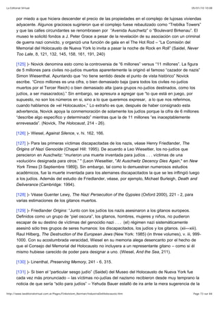 05/01/10 10:08La Editorial Virtual
Page 73 sur 84http://www.laeditorialvirtual.com.ar/Pages/Finkelstein_Norman/IndustriaDelHolocausto.htm
por miedo a que hiciera descender el precio de las propiedades en el complejo de lujosas viviendas
adyacente. Algunos graciosos sugirieron que el complejo fuese rebautizado como “Trebilka Towers”
y que las calles circundantes se renombrasen por “Avenida Auschwitz” o “Boulevard Birkenau”. El
museo le solicitó fondos a J. Peter Grace a pesar de la revelación de su asociación con un criminal
de guerra nazi convicto, y organizó una función de gala en el The Hot Rod – “La Comisión del
Memorial del Holocausto de Nueva York lo invita a pasar la noche de Rock en Roll” (Saidel, Never
Too Late, 8, 121, 132, 145, 158, 161, 191, 240)
[125] )- Novick denomina esto como la controversia de “6 millones” versus “11 millones”. La figura
de 5 millones para civiles no-judíos muertos aparentemente la originó el famoso “cazador de nazis”
Simon Wiesenthal. Apuntando que “no tiene sentido desde el punto de vista histórico” Novick
escribe. “Cinco millones es una cifra, o bien demasiado baja (para todos los civiles no-judíos
muertos por el Tercer Reich) o bien demasiado alta (para grupos no-judíos destinados, como los
judíos, a ser masacrados).” Sin embargo, se apresura a agregar que “lo que está en juego, por
supuesto, no son los números en si, sino a lo que queremos expresar, a lo que nos referimos,
cuando hablamos de »el Holocausto«,” Lo extraño es que, después de haber consignado esta
advertencia, Novick apoya la conmemoración de solamente los judíos porque la cifra de 6 millones
“describe algo específico y determinado” mientras que la de 11 millones “es inaceptablemente
enrevesada”. (Novick, The Holocaust, 214 - 26).
[126] )- Wiesel, Against Silence, v. hi. 162, 166.
[127] )- Para las primeras víctimas discapacitadas de los nazis, véase Henry Friedlander, The
Origins of Nazi Genocide (Chapel Hill: 1995). De acuerdo a Leo Wieseltier, los no-judíos que
perecieron en Auschwitz: “murieron una muerte inventada para judíos . . . víctimas de una
»solución« designada para otros.” " (Leon Wieseltier, "At Auschwitz Decency Dies Again," en New
York Times [3 Septiembre 1989]). Sin embargo, tal como lo demuestran numerosos estudios
académicos, fue la muerte inventada para los alemanes discapacitados la que se les inflingió luego
a los judíos. Además del estudio de Friedlander, véase, por ejemplo, Michael Burleigh, Death and
Deliverance (Cambridge: 1994).
[128] )- Véase Guenter Lewy, The Nazi Persecution of the Gypsies (Oxford 2000), 221 - 2, para
varias estimaciones de los gitanos muertos.
[129] )- Friedlander Origins: “Junto con los judíos los nazis asesinaron a los gitanos europeos.
Definidos como un grupo de “piel oscura”, los gitanos, hombres, mujeres y niños, no pudieron
escapar de su destino de víctimas del genocidio nazi . . . (el) régimen nazi sistemáticamente
asesinó sólo tres grupos de seres humanos: los discapacitados, los judíos y los gitanos. (xii—xiii).
Raul Hilberg, The Destruction of the European Jews (New York: 1985) (in three volumes), v. iii, 999-
1000. Con su acostumbrada veracidad, Wiesel en su memoria alega desencanto por el hecho de
que el Consejo del Memorial del Holocausto no incluyera a un representante gitano – como si él
mismo hubiese carecido de poder para designar a uno. (Wiesel, And the Sea, 211).
[130] )- Linenthal, Preserving Memory, 241 - 6, 315.
[131] )- Si bien el “particular sesgo judío” (Saidel) del Museo del Holocausto de Nueva York fue
cada vez más pronunciado – las víctimas no-judías del nazismo recibieron desde muy temprano la
noticia de que sería “sólo para judíos” – Yehuda Bauer estalló de ira ante la mera sugerencia de la
 