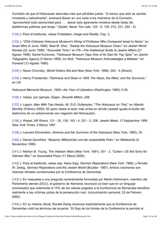 05/01/10 10:08La Editorial Virtual
Page 74 sur 84http://www.laeditorialvirtual.com.ar/Pages/Finkelstein_Norman/IndustriaDelHolocausto.htm
Comisión de que el Holocausto abarcaba más que pérdidas judías. “A menos que esto se cambie
inmediata y radicalmente”, amenazó Bauer en una carta a los miembros de la Comisión,
“aprovecharé toda oportunidad para . . . atacar esta agraviante iniciativa desde todas las
plataformas públicas que tengo.” (Saidel, Never Too Late, 125 - 6, 129, 212, 221, 224 - 5)
[132] )- Para el trasfondo, véase Finkelstein, Image and Reality, Cap. 2.
[133] )- "ZOA Criticizes Holocaust Museum's Hiring of Professor Who Compared Israel to Nazis," en
Israel Wire (5 Junio 1998). Neal M. Sher, "Sweep the Holocaust Museum Clean," en Jewish World
Review (22 Junio 1998). "Scoundrel Time," en PS—The Intellectual Guide to Jewish Affairs (21
Agosto 1998). Daniel Kurtzman, "Holocaust Museum Taps One of Its Own for Top Spot," en Jewish
Telegraphic Agency (5 Marzo 1999). Ira Stoll, "Holocaust Museum Acknowledges a Mistake," en
Forward (13 Agosto 1999).
[134] )- Noam Chomsky, World Orders Old and New (New York: 1996), 293 - 4 (Shavit).
[135] )- Henry Friedlander, "Darkness and Dawn in 1945 The Nazis, the Allies, and the Survivors,"
en US
Holocaust Memorial Museum, 1945—the Year of Liberation (Washington 1995), Il-35.
[136] )- Véase, por ejemplo, Segev, Seventh Million, 248.
[137] )- Lappin, Man With Two Heads, 48. D.D. Guttenplan, "The Holocaust on Trial," en Atlantic
Monthly (Febrero 2000), 62 (pero véase el texto más arriba en dónde Lipstadt iguala el dudar del
testimonio de un sobreviviente con negación del Holocausto)
[138] )- Wiesel, AR Rivers, 121 - 30, 139, 163 - 4, 201 - 2, 336. Jewish Week, 17 Septiembre 1999.
New York Times, 5 Marzo 1997.
[139] )- Leonard Dinnerstein, America and the Survivors of the Holocaust (New York: 1982), 24.
[140] )- Daniel Ganzfried, "Binjamin Wilkomirski und die verwandelte Polin," en Weltwoche (4
Noviembre 1999).
[141] )- Marilyn B. Young, The Vietnam Wars (New York: 1991), 301 - 2. "Cohen: US Not Sorry for
Vietnam War," en Associated Press (11 Marzo 2000).
[142] )- Para el trasfondo, véase esp. Nana Sagi, German Reparations (New York: 1986), y Ronald
W. Zweig, German Reparations and the Jewish World (Boulder: 1987). Ambos volúmenes son
historias oficiales comisionadas por la Conferencia de Demandas
[143] )- En respuesta a una pregunta recientemente formulada por Martin Hohnmann, miembro del
Parlamento alemán (DCU), el gobierno de Alemania reconoció (si bien que en un lenguaje
enrevesado) que solamente el 15% de los valores pagados a la Conferencia de Demandas benefició
realmente a las víctimas judías de la persecución nazi. (comunicación personal, 23 de Febrero
2000).
[144] )- En su historia oficial, Ronald Zweig reconoce explícitamente que la Conferencia de
Demandas violó los términos del acuerdo: “El flujo de los fondos de la Conferencia le permitió al
 