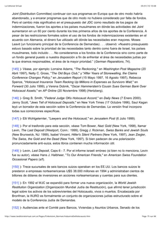 05/01/10 10:08La Editorial Virtual
Page 75 sur 84http://www.laeditorialvirtual.com.ar/Pages/Finkelstein_Norman/IndustriaDelHolocausto.htm
Joint (Distribution Committee) continuar con sus programas en Europa que de otro modo habría
abandonado, y a encarar programas que de otro modo no hubiera considerado por falta de fondos.
Pero el cambio más significativo en el presupuesto del JDC como resultado de los pagos de
indemnizaciones, fueron los aportes a los países musulmanes en dónde las actividades del Joint
aumentaron en un 60 por ciento durante los tres primeros años de los aportes de la Conferencia. A
pesar de las restricciones formales sobre el uso de los fondos de indemnizaciones existentes en el
acuerdo con Alemania, el dinero fue utilizado allí dónde las necesidades eran mayores. Moses
Leavit (un funcionario principal de la Conferencia de Demandas) . . . observó: »Nuestro presupuesto
estuvo basado sobre la prioridad de las necesidades tanto dentro como fuera de Israel, los países
musulmanes, todo incluido . . . No consideramos a los fondos de la Conferencia sino como parte de
un fondo general puesto a nuestra disposición a fin de enfrentar el área de necesidades judías por
la que éramos responsables, el área de la mayor prioridad.” (German Reparations, 74).
[145] )- Véase, por ejemplo: Lorraine Adams, "The Reckoning," en Washington Post Magazine (20
Abril 1997), Netty C. Gross, "The Old Boys Club," y "After Years of Stonewalling, the Claims
Conference Changes Policy," en Jerusalem Report (15 Mayo 1997, 16 Agosto 1997), Rebecca
Spence, "Holocaust Insurance Team Racking Up Millions in Expenses as Survivors Wait," en
Forward (30 Julio 1999), y Verena Dobnik, "Oscar Hammerstein's Cousin Sues German Bank Over
Holocaust Assets," en AP Online (20 Noviembre 1998) (Hertzberg).
[146] )- Greg B. Smith, "Federal Judge OKs Holocaust Accord," en Daily News (7 Enero 2000).
Janny Scott, "Jews Tell of Holocaust Deposits," en New York Times (17 Octubre 1996). Saul Kagan
leyó un borrador de esta sección sobre la Conferencia de Demandas. La versión final incorpora
todas sus correcciones específicas.
[147] )- Elli Wohlgelernter, "Lawyers and the Holocaust," en Jerusalem Post (6 Julio 1999).
[148] )- Por el trasfondo para esta sección, véase Tom Bower, Nazi Gold (New York, 1998), Itamar
Levin, The Last Deposit (Westport, Conn.: 1999), Gregg J. Rickman, Swiss Banks and Jewish Souls
(New Brunswick, NJ: 1999), Isabel Vincent, Hitler's Silent Partners (New York, 1997), Jean Ziegler,
The Swiss, the Gold and the Dead (New York, 1997). Si bien padecen de una polarización
pronunciadamente anti-suiza, estos libros contienen mucha información útil.
[149] )- Levin, Last Deposit, Caps 6 - 7. Por el informe israelí erróneo (si bien no lo menciona, Levin
fue su autor), véase Hans J. Halbheer, "To Our American Friends," en American Swiss Foundation
Occasional Papers (s/f).
[150] )- Trece sucursales de seis bancos suizos operaban en los EE.UU. Los bancos suizos le
prestaron a empresas norteamericanas U$S 38.000 millones en 1994 y administraban cientos de
billones de dólares de inversiones en acciones norteamericanas y cuentas para sus clientes.
[151] )- En 1992 el WJC se expandió para formar una nueva organización, la World Jewish
Restitution Organization (Organización Mundial Judía de Restitución), que afirmó tener jurisdicción
legal sobre los activos de los sobrevivientes del Holocausto, vivos o muertos. Encabezada por
Bronfman, la WJRO es formalmente un conjunto de organizaciones judías estructurado sobre el
modelo de la Conferencia Judía de Demandas.
[152] )- Audiencias ante el Comité para Bancos, Viviendas y Asuntos Urbanos, Senado de los
 