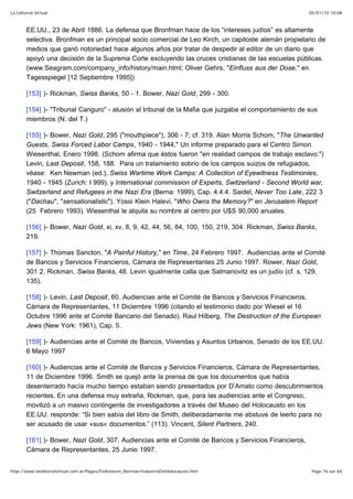 05/01/10 10:08La Editorial Virtual
Page 76 sur 84http://www.laeditorialvirtual.com.ar/Pages/Finkelstein_Norman/IndustriaDelHolocausto.htm
EE.UU., 23 de Abril 1886. La defensa que Bronfman hace de los “intereses judíos” es altamente
selectiva. Bronfman es un principal socio comercial de Leo Kirch, un capitoste alemán propietario de
medios que ganó notoriedad hace algunos años por tratar de despedir al editor de un diario que
apoyó una decisión de la Suprema Corte excluyendo las cruces cristianas de las escuelas públicas.
(www.Seagram.com/company_info/history/main.html; Oliver Gehrs, "Einfluss aus der Dose," en
Tagesspiegel [12 Septiembre 1995])
[153] )- Rickman, Swiss Banks, 50 - 1. Bower, Nazi Gold, 299 - 300.
[154] )- "Tribunal Canguro" - alusión al tribunal de la Mafia que juzgaba el comportamiento de sus
miembros (N. del T.)
[155] )- Bower, Nazi Gold, 295 ("mouthpiece"), 306 - 7; cf. 319. Alan Morris Schom, "The Unwanted
Guests, Swiss Forced Labor Camps, 1940 - 1944," Un informe preparado para el Centro Simon
Wiesenthal, Enero 1998. (Schom afirma que éstos fueron "en realidad campos de trabajo esclavo.")
Levin, Last Deposit, 158, 188. Para un tratamiento sobrio de los campos suizos de refugiados,
véase: Ken Newman (ed.), Swiss Wartime Work Camps: A Collection of Eyewitness Testimonies,
1940 - 1945 (Zurich: I 999), y International commission of Experts, Switzerland - Second World war,
Switzerland and Refugees in the Nazi Era (Berna: 1999), Cap. 4.4.4. Saidel, Never Too Late, 222 3
("Dachau", "sensationalistic"). Yossi Klein Halevi, "Who Owns the Memory?" en Jerusalem Report
(25 Febrero 1993). Wiesenthal le alquila su nombre al centro por U$S 90,000 anuales.
[156] )- Bower, Nazi Gold, xi, xv, 8, 9, 42, 44, 56, 84, 100, 150, 219, 304. Rickman, Swiss Banks,
219.
[157] )- Thomas Sancton, "A Painful History," en Time, 24 Febrero 1997. Audiencias ante el Comité
de Bancos y Servicios Financieros, Cámara de Representantes 25 Junio 1997. Rower, Nazi Gold,
301 2. Rickman, Swiss Banks, 48. Levin igualmente calla que Salmanovitz es un judío (cf. s, 129,
135).
[158] )- Levin, Last Deposit, 60. Audiencias ante el Comité de Bancos y Servicios Financieros,
Cámara de Representantes, 11 Diciembre 1996 (citando el testimonio dado por Wiesel el 16
Octubre 1996 ante el Comité Bancario del Senado). Raul Hilberg, The Destruction of the European
Jews (New York: 1961), Cap. 5.
[159] )- Audiencias ante el Comité de Bancos, Viviendas y Asuntos Urbanos, Senado de los EE.UU.
6 Mayo 1997
[160] )- Audiencias ante el Comité de Bancos y Servicios Financieros, Cámara de Representantes,
11 de Diciembre 1996. Smith se quejó ante la prensa de que los documentos que había
desenterrado hacía mucho tiempo estaban siendo presentados por D’Amato como descubrimientos
recientes. En una defensa muy extraña, Rickman, que, para las audiencias ante el Congreso,
movilizó a un masivo contingente de investigadores a través del Museo del Holocausto en los
EE.UU. responde: “Si bien sabía del libro de Smith, deliberadamente me abstuve de leerlo para no
ser acusado de usar »sus« documentos.” (113). Vincent, Silent Partners, 240.
[161] )- Bower, Nazi Gold, 307. Audiencias ante el Comité de Bancos y Servicios Financieros,
Cámara de Representantes, 25 Junio 1997.
 