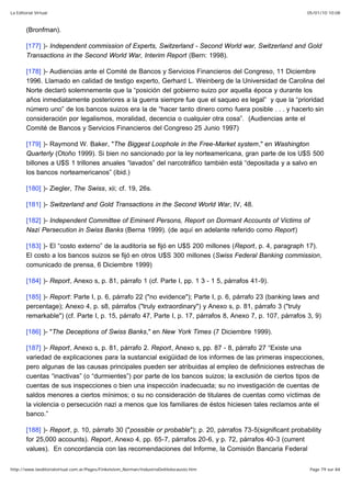 05/01/10 10:08La Editorial Virtual
Page 79 sur 84http://www.laeditorialvirtual.com.ar/Pages/Finkelstein_Norman/IndustriaDelHolocausto.htm
(Bronfman).
[177] )- Independent commission of Experts, Switzerland - Second World war, Switzerland and Gold
Transactions in the Second World War, Interim Report (Bern: 1998).
[178] )- Audiencias ante el Comité de Bancos y Servicios Financieros del Congreso, 11 Diciembre
1996. Llamado en calidad de testigo experto, Gerhard L. Weinberg de la Universidad de Carolina del
Norte declaró solemnemente que la “posición del gobierno suizo por aquella época y durante los
años inmediatamente posteriores a la guerra siempre fue que el saqueo es legal” y que la “prioridad
número uno” de los bancos suizos era la de “hacer tanto dinero como fuera posible . . . y hacerlo sin
consideración por legalismos, moralidad, decencia o cualquier otra cosa”. (Audiencias ante el
Comité de Bancos y Servicios Financieros del Congreso 25 Junio 1997)
[179] )- Raymond W. Baker, "The Biggest Loophole in the Free-Market system," en Washington
Quarterly (Otoño 1999). Si bien no sancionado por la ley norteamericana, gran parte de los U$S 500
billones a U$S 1 trillones anuales “lavados” del narcotráfico también está “depositada y a salvo en
los bancos norteamericanos” (ibid.)
[180] )- Ziegler, The Swiss, xii; cf. 19, 26s.
[181] )- Switzerland and Gold Transactions in the Second World War, IV, 48.
[182] )- Independent Committee of Eminent Persons, Report on Dormant Accounts of Victims of
Nazi Persecution in Swiss Banks (Berna 1999). (de aquí en adelante referido como Report)
[183] )- El “costo externo” de la auditoría se fijó en U$S 200 millones (Report, p. 4, paragraph 17).
El costo a los bancos suizos se fijó en otros U$S 300 millones (Swiss Federal Banking commission,
comunicado de prensa, 6 Diciembre 1999)
[184] )- Report, Anexo s, p. 81, párrafo 1 (cf. Parte I, pp. 1 3 - 1 5, párrafos 41-9).
[185] )- Report: Parte I, p. 6, párrafo 22 ("no evidence"); Parte I, p. 6, párrafo 23 (banking laws and
percentage); Anexo 4, p. s8, párrafos ("truly extraordinary") y Anexo s, p. 81, párrafo 3 ("truly
remarkable") (cf. Parte I, p. 15, párrafo 47, Parte I, p. 17, párrafos 8, Anexo 7, p. 107, párrafos 3, 9)
[186] )- "The Deceptions of Swiss Banks," en New York Times (7 Diciembre 1999).
[187] )- Report, Anexo s, p. 81, párrafo 2. Report, Anexo s, pp. 87 - 8, párrafo 27 “Existe una
variedad de explicaciones para la sustancial exigüidad de los informes de las primeras inspecciones,
pero algunas de las causas principales pueden ser atribuidas al empleo de definiciones estrechas de
cuentas “inactivas” (o “durmientes”) por parte de los bancos suizos; la exclusión de ciertos tipos de
cuentas de sus inspecciones o bien una inspección inadecuada; su no investigación de cuentas de
saldos menores a ciertos mínimos; o su no consideración de titulares de cuentas como víctimas de
la violencia o persecución nazi a menos que los familiares de éstos hiciesen tales reclamos ante el
banco.”
[188] )- Report, p. 10, párrafo 30 ("possible or probable"); p. 20, párrafos 73-5(significant probability
for 25,000 accounts). Report, Anexo 4, pp. 65-7, párrafos 20-6, y p. 72, párrafos 40-3 (current
values). En concordancia con las recomendaciones del Informe, la Comisión Bancaria Federal
 