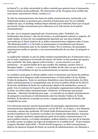 05/01/10 10:08La Editorial Virtual
Page 8 sur 84http://www.laeditorialvirtual.com.ar/Pages/Finkelstein_Norman/IndustriaDelHolocausto.htm
tu funeral”), y no hubo universidad ni editor conocido que quisiera tocar el manuscrito.
Cuando terminó siendo publicado, The Destruction of the European Jews recibió sólo
unas pocas, mayormente críticas, reseñas.[10]
No sólo los norteamericanos sino hasta los judíos norteamericanos, incluyendo a los
intelectuales judíos, le prestaron poca atención al holocausto nazi. En un confiable
análisis de 1957, el sociólogo Nathan Glazer informó que la Solución Final nazi (al igual
que Israel) “tenían notoriamente poca influencia en la vida interior de la judería
norteamericana”.
En 1961, en un simposio organizado por Commentary sobre “Judeidad y los
intelectuales más jóvenes”, sólo dos de treinta y un participantes subrayó su impacto. De
modo similar, el tema fue casi completamente ignorado por una mesa redonda
convocada por el diario Judaism de 21 judíos norteamericanos religiosos sobre el tema
“Mi afirmación judía”.[11] No había ni monumentos ni recordatorios que hiciesen
referencia al holocausto nazi en los Estados Unidos. Por el contrario, las principales
organizaciones judías se oponían a una monumentalización de esa clase. La pregunta es
¿por qué?
La explicación estándar es que los judíos estaban traumatizados por el holocausto nazi y,
por lo tanto, reprimieron el recuerdo del mismo. De hecho, no hay pruebas que apoyen
esta conclusión. Sin duda, algunos sobrevivientes – ya sea entonces o en años
posteriores – no querían hablar de lo que sucedió. Sin embargo, muchos otros sí
deseaban hablar – y mucho – y no cesaban de hablar de ello cada vez que se daba la
ocasión.[12] El problema era que los norteamericanos no querían escuchar.
La verdadera razón para el silencio público sobre el exterminio nazi fueron las políticas
conformistas de la dirigencia judía norteamericana y el clima político de los Estados
Unidos de postguerra. Tanto en cuestiones domésticas como internacionales, las élites
judías norteamericanas[13] acompañaban muy de cerca la política oficial de los EE.UU.
Al hacerlo, facilitaban de hecho los tradicionales objetivos de asimilación y acceso al
poder. Con el comienzo de la guerra fría, las principales organizaciones judías saltaron a
la lucha. Las élites judías norteamericanas “olvidaron” el holocausto nazi porque
Alemania – Alemania Occidental para 1949 – se convirtió en un aliado norteamericano
de postguerra crucial para el enfrentamiento entre los Estados Unidos y la Unión
Soviética. El desenterrar el pasado no servía a ningún propósito útil; de hecho, sólo
complicaba las cosas.
Con reticencias menores (pronto descartadas) las principales organizaciones judías
norteamericanas rápidamente se alinearon con los EE.UU. en el apoyo a una Alemania
rearmada y apenas des-nazificada. El Comité Judío Norteamericano (AJC = American
Jewish Committee), fue el primero en predicar las virtudes del alineamiento, temeroso
de que “cualquier oposición organizada por parte de los judíos norteamericanos a la
nueva política exterior, o al rumbo estratégico, pudiese aislarlos a los ojos de la mayoría
no-judía y poner en peligro sus logros de postguerra en el ámbito local”. El pro-sionista
Congreso Mundial Judío (WJC = World Jewish Congress) y su filial norteamericana
dejaron de oponerse después de firmar un acuerdo de indemnizaciones con Alemania a
 