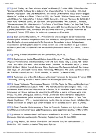05/01/10 10:08La Editorial Virtual
Page 81 sur 84http://www.laeditorialvirtual.com.ar/Pages/Finkelstein_Norman/IndustriaDelHolocausto.htm
[202] )- Yair Sheleg, "Not Even Minimum Wage," en Haaretz (6 Octubre 1999). William Drozdiak,
"Germans Up Offer to Nazis' Slave Laborers," en Washington Post (18 Noviembre 1999). Burt
Herman, "Nazi Labor Talks End Without Pact," en Forward (20 Noviembre 1999). "Bayer's Biggest
Headache," en New York Times (5 Octubre 1999). Jan Cienski, "Wartime Slave-Labour Survivors'
Ads Hit Back," en National Post (7 Octubre 1999). Edmund L. Andrews, "Germans To Set Up $5.1
Billion Fund For Nazis' Slaves," en New York Times (15 Diciembre 1999). Edmund L. Andrews,
"Germany Accepts $5.1 billion Accord to End Claims of Nazi Slave Workers," en New York Times
(18 Diciembre 1999). Allan Hall, "Slave Labour List Names 255 German Companies," en The Times
(Londre) (9 Diciembre 1999). Audiencias ante el Comité de Bancos y Servicios Financieros del
Congreso 9 Febrero 2000 (citado del testimonio preparado por Eizenstat).
[203] )- Sagi, German Reparations, 161. Probablemente una cuarta parte de los trabajadores
esclavos judíos recibieron una pensión como ésa; mi fallecido padre (ex-interno de Auschwitz) entre
ellos. De hecho, el número dado por la Conferencia de Demandas a lo largo de las actuales
negociaciones por trabajadores esclavos judíos aún con vida ¡está basada en los que ya están
recibiendo pensiones y compensaciones de Alemania! (Parlamento alemán, 92ª Sesión, 15 Marzo
2000).
[204] )- Zweig, German Reparations and the Jewish World, 98; cf. 25.
[205] )- Conference on Jewish Material Claims Against Germany, "Position Paper — Slave Labor.
Proposed Remembrance and Responsibility Fund" ( 15 Junio 1999). Netty C. Gross, "$5.1-Billion
Slave Labor Deal Could Yield Little Cash For Jewish Claimants," en Jerusalem Report (31 Enero
2000). Zvi Lavi, "KIeiner (Herut) Germany Claims Conference Has Become Judenrat, Carrying on
Nazi ways,', en Globes (24 Febrero 2000). Yair Sheleg, "MK Kleiner The Claims Conference Does
Not Transfer Indemnifications to Shoah survivors," en Haaretz (24 Febrero 2000).
[206] )- Audiencias ante el Comité de Bancos y Servicios Financieros del Congreso, 9 Febrero 2000.
Yair Sheleg, "Staking a Claim to Jewish Claims," en Haarerz (31 Marzo 2000).
[207] )- Henry Friedlander, "Darkness and Dawn in 1945 The Nazis, the Allies, and the Survivors,"
en US Holocaust Memorial Museum, 1945 — The Year of Liberation (Washington: 1995), 11-35.
Dinnerstein, America and the Surnvors of the Holocaust, 28. El historiador israelí Shlomo Shafir
informa que »el número estimado de sobrevivientes al final de la guerra en Europa varía entre
50.000 y 70.000« (Ambiguous Relations, 384nl). La cifra total de Friedlander de trabajadores
esclavos sobrevivientes, judíos y no-judíos, es estándar; véase Benjamin Ferencz, Less Than
Slaves (Cambridge: 1979) — “aproximadamente medio millón de personas fueron halladas más o
menos con vida en los campos que fueron liberados por los ejércitos aliados” (xvii; cf. 240n5).
[208] )- Stuart Eizenstat, Undersecretary of State for Economic, Business and Agricultural Affairs,
Chief US Envoy in German Slave-Labor Negotiations, State Department Briefing, 12 Mayo 1999.
[209] )- Véanse las “observaciones” de Eizenstat en la Reunión Anual de la Conferencia sobre
Demandas Materiales Judías contra Alemania y Austria (New York, 14 Julio 1999).
[210] )- Toby Axelrod, "$5.2 Billion Slave-Labor Deal Only the Start," en Jewish Bulletin (12
Diciembre 1999; citando a la Jewish Telegraphic Agency).
 
