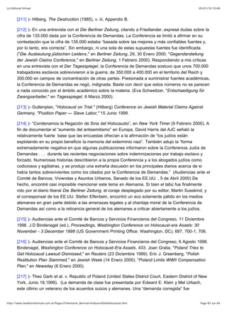 05/01/10 10:08La Editorial Virtual
Page 82 sur 84http://www.laeditorialvirtual.com.ar/Pages/Finkelstein_Norman/IndustriaDelHolocausto.htm
[211] )- Hilberg, The Destruction (1985), v. iii, Appendix B.
[212] )- En una entrevista con el Die Berliner Zeitung, citando a Friedlander, expresé dudas sobre la
cifra de 135.000 dada por la Conferencia de Demandas. La Conferencia se limitó a afirmar en su
contestación que la cifra de 135.000 estaba “basada sobre las mejores y más confiables fuentes y,
por lo tanto, era correcta”. Sin embargo, ni una sola de estas supuestas fuentes fue identificada.
("Die Ausbeutung jüdischen Leidens," en Berliner Zeitung, 29, 30 Enero 2000; "Gegendarstellung
der Jewish Claims Conference," en Berliner Zeitung, 1 Febrero 2000). Respondiendo a mis críticas
en una entrevista con el Der Tagesspiegel, la Conferencia de Demandas sostuvo que unos 700.000
trabajadores esclavos sobrevivieron a la guerra; de 350.000 a 400.000 en el territorio del Reich y
300.000 en campos de concentración de otras partes. Presionada a suministrar fuentes académicas,
la Conferencia de Demandas se negó, indignada. Baste con decir que estos números no se parecen
a nada conocido por el ámbito académico sobre la materia. (Eva Schweitzer, "Entschaedigung für
Zwangsarbeiter," en Tagesspiegel, 6 Marzo 2000).
[213] )- Guttenplan, "Holocaust on Trial." (Hilberg) Conference on Jewish Material Claims Against
Germany, "Position Paper — Slave Labor," 15 Junio 1999.
[214] )- “Condenamos la Negación de Siria del Holocausto”, en New York Timer (9 Febrero 2000). A
fin de documentar el “aumento del antisemitismo” en Europa, David Harris del AJC señaló la
relativamente fuerte base que las encuestas ofrecían a la afirmación de “los judíos están
explotando en su propio beneficio la memoria del exterminio nazi”. También adujo la “forma
extremadamente negativa en que algunas publicaciones informaron sobre la Conferencia Judía de
Demandas . . . durante las recientes negociaciones sobre indemnizaciones por trabajo esclavo y
forzado. Numerosas historias describieron a la propia Conferencia y a los abogados judíos como
codiciosos y ególatras, y se produjo una extraña discusión en los principales diarios acerca de si
había tantos sobrevivientes como los citados por la Conferencia de Demandas.” (Audiencias ante el
Comité de Bancos, Viviendas y Asuntos Urbanos, Senado de los EE.UU. , 5 de Abril 2000) De
hecho, encontré casi imposible mencionar este tema en Alemania. Si bien el tabú fue finalmente
roto por el diario liberal Die Berliner Zeitung, el coraje desplegado por su editor, Martin Sueskind, y
el corresponsal de los EE.UU. Stefan Elfenbein, encontró un eco solamente pálido en los medios
alemanes en gran parte debido a las amenazas legales y al chantaje moral de la Conferencia de
Demandas así como a la reticencia general de los alemanes a criticar abiertamente a los judíos.
[215] )- Audiencias ante el Comité de Bancos y Servicios Financieros del Congreso, 11 Diciembre
1996. J.D Bindenagel (ed.), Proceedings, Washington Conference on Holocaust-era Assets: 30
November - 3 December 1998 (US Government Printing Office: Washington, DC), 687, 700-1, 706.
[216] )- Audiencias ante el Comité de Bancos y Servicios Financieros del Congreso, 6 Agosto 1998.
Bindenagel, Washington Conference on Holocaust-Era Assets, 433. Joan Gralia, "Poland Tries to
Get Holocaust Lawsuit Dismissed," en Reuters (23 Diciembre 1999). Eric J. Greenberg, "Polish
Restitution Plan Slammed," en Jewish Week (14 Enero 2000). "Poland Limits WWII Compensation
Plan," en Newsday (6 Enero 2000).
[217] )- Theo Garb et al. v. Republic of Poland (United States District Court, Eastern District of New
York, Junio 18,1999). (La demanda de clase fue presentada por Edward E. Klein y Mel Urbach,
este último un veterano de los acuerdos suizos y alemanes. Una “demanda corregida” fue
 