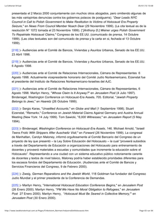 05/01/10 10:08La Editorial Virtual
Page 83 sur 84http://www.laeditorialvirtual.com.ar/Pages/Finkelstein_Norman/IndustriaDelHolocausto.htm
presentada el 2 Marzo 2000 conjuntamente con muchos otros abogados, pero omitiendo algunas de
las más variopintas denuncias contra los gobiernos polacos de postguerra). “Dear Leads NYC
Coumcil in Call to Polish Government to Make Restitution to Victims of Holocaust Era Property
Seizure," en News From Council Member Noach Dear (29 Noviembre 1999). (La cita textual es de la
resolución N° 1072 tomada el 23 Noviembre 1999). {“[Anthony D.] Weiner urges Polish Government
To Repatriate Holocaust Claims," Congreso de los EE.UU. (comunicado de prensa, 14 Octubre
1999). (Las citas textuales son del comunicado de prensa y la carta en si, fechada el 13 Octubre
1999).
[218] )- Audiencias ante el Comité de Bancos, Viviendas y Asuntos Urbanos, Senado de los EE.UU.
23 Abril 1996.
[219] )- Audiencias ante el Comité de Bancos, Viviendas y Asuntos Urbanos, Senado de los EE.UU.
6 Agosto 1998.
[220] )- Audiencias ante el Comité de Relaciones Internacionales, Cámara de Representantes 6
Agosto 1998. Actualmente vicepresidente honorario del Comité Judío Norteamericano, Eizenstat fue
el presidente del Instituto de Relaciones Norteamericano-Israelíes del AJC.
[221] )- Audiencias ante el Comité de Relaciones Internacionales, Cámara de Representantes, 6
Agosto 1998. Marilyn Henry, "Whose Claim Is It Anyway?" en Jerusalem Post (4 Julio 1997).
Bindenagel, Washington Conference on Holocaust-Era Assets, 705. Editorial, "Jewish Property
Belongs to Jews," en Haaretz (26 Octubre 1999).
[222] )- Sergio Karas, "Unsettled Accounts," en Globe and Mail (1 Septiembre 1998). Stuart
Eizenstat, "Remarks," Conference on Jewish Material Claims Against Germany and Austria Annual
Meeting (New York: 14 July 1999). Tom Sawicki, "6,000 Witnesses," en Jerusalem Report (5 May
1994).
[223] )- Bindenagel, Washington Conference on Holocaust-Era Assets, 146. Michael Arnold, "Israeli
Teens Frolic With Strippers After Auschwitz Visit," en Forward (26 Noviembre 1999). La congresal
de Manhattan, Carolyn Maloney, informó orgullosamente al Comité Bancario del Congreso de un
proyecto de ley que presentó – la Ley Sobre Educación del Holocausto – la cual “proveerá subsidios
a través del Departamento de Educación a organizaciones del Holocausto para entrenamiento de
docentes y proveerá materiales a escuelas y comunidades que incremente la educación sobre el
Holocausto”. Representando a una ciudad con un sistema educativo público notoriamente carente
de docentes y textos de nivel básico, Maloney podría haber establecido prioridades diferentes para
los escasos fondos del Departamento de Educación. (Audiencias ante el Comité de Bancos y
Servicios Financieros del Congreso, 9 de Febrero 2000).
[224] )- Zweig, German Reparations and the Jewish World, 118 Goldman fue fundador del Congreso
Judío Mundial y el primer presidente de la Conferencia de Demandas.
[225] )- Marilyn Henry, "International Holocaust Education Conference Begins," en Jerusalem Post
(26 Enero 2000). Marilyn Henry, "PM We Have No Moral Obligation to Refugees," en Jerusalem
Post 27 Enero 2000). Marilyn Henry, “Holocaust Must Be Seared in Collective Memory,"' en
Jerusalem Post (30 Enero 2000).
 