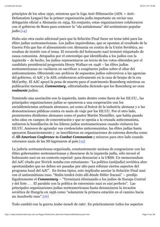 05/01/10 10:08La Editorial Virtual
Page 9 sur 84http://www.laeditorialvirtual.com.ar/Pages/Finkelstein_Norman/IndustriaDelHolocausto.htm
principios de los años 1950, mientras que la Liga Anti-Difamación (ADL = Anti-
Defamation League) fue la primer organización judía importante en enviar una
delegación oficial a Alemania en 1954. En conjunto, estas organizaciones colaboraron
con el gobierno de Bonn para contener la “ola antialemana” del sentimiento popular
judío.[14]
Hubo aún otra razón adicional para que la Solución Final fuese un tema tabú para las
élites judías norteamericanas. Los judíos izquierdistas, que se oponían al resultado de la
Guerra Fría que fue el alineamiento con Alemania en contra de la Unión Soviética, no
cesaban de insistir con el tema. El recuerdo del holocausto nazi terminó etiquetado de
causa comunista. Atrapados por el estereotipo que identificaba a los judíos con la
izquierda – de hecho, los judíos representaron un tercio de los votos obtenidos por el
candidato presidencial progresista Henry Wallace en 1948 – las élites judías
norteamericanas no vacilaron en sacrificar a congéneres judíos sobre el altar del
anticomunismo. Ofreciendo sus archivos de supuestos judíos subversivos a las agencias
del gobierno, el AJC y la ADL colaboraron activamente en la caza de brujas de la era
McCarthy. El AJC apoyó la pena de muerte para el matrimonio Rosenberg mientras su
publicación mensual, Commentary, editorializaba diciendo que los Rosenberg no eran
realmente judíos.
Temiendo una asociación con la izquierda, tanto dentro como fuera de los EE.UU., las
principales organizaciones judías se opusieron a una cooperación con los
socialdemócratas antinazis alemanes, así como al boicot de la industria alemana y a las
demostraciones públicas contra ex-nazis de viaje por los EE.UU. Por el otro lado,
prominentes disidentes alemanes como el pastor Martin Niemöller, que había pasado
ocho años en campos de concentración y que se oponía a la cruzada anticomunista,
sufrieron la humillación de los líderes judíos norteamericanos cuando visitaron los
EE.UU. Ansiosos de agrandar sus credenciales anticomunistas, las élites judías hasta
apoyaron financieramente y se inscribieron en organizaciones de extrema derecha como
el All-American Conference to Combat Communism y miraron para otro lado cuando
veteranos nazis de las SS ingresaron al país.[15]
La judería norteamericana organizada, constantemente ansiosa de congraciarse con las
élites gobernantes norteamericanas y disociarse de la izquierda judía, sólo invocó el
holocausto nazi en un contexto especial: para denunciar a la URSS. Un memorandum
del AJC citado por Novick notaba con entusiasmo: “La política (antijudía) soviética abre
oportunidades que no deben ser pasadas por alto para reforzar ciertos aspectos del
programa local del AJC”. En forma típica, esto implicaba asociar la Solución Final nazi
con el antisemitismo ruso. “Stalin tendrá éxito allí dónde Hitler fracasó” – predijo
lúgubremente el Commentary – “Terminará eliminando a los judíos de Europa Central
y del Este . . . El paralelo con la política de exterminio nazi es casi perfecto”. Las
principales organizaciones judías norteamericanas hasta denunciaron la invasión
soviética de Hungría en 1956 como “solamente la primera estación en el camino hacia
un Auschwitz ruso”.[16]
Todo cambió con la guerra árabe-israelí de 1967. En prácticamente todos los aspectos
 