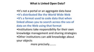 What is Linked Open Data?
•It’s not a portal or an aggregate data base
•It’s distributed like the World Wide Web
•It’s a format used to code data that when
linked allows you to search across the sea of
data on the Web using that format
•Institutions take responsibility for their own
knowledge management and sharing strategies
•Other institutions can add knowledge about
your objects
more precisely………
 