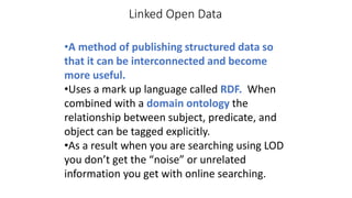 Linked Open Data
•A method of publishing structured data so
that it can be interconnected and become
more useful.
•Uses a mark up language called RDF. When
combined with a domain ontology the
relationship between subject, predicate, and
object can be tagged explicitly.
•As a result when you are searching using LOD
you don’t get the “noise” or unrelated
information you get with online searching.
 
