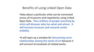 Benefits of using Linked Open Data
•Data about a particular artist can be connected
across all museums and repositories using Linked
Open Data. Thus millions of people searching by
artist will discover who has what and where. It
will increase museum and research center
visibility.
•It will open up a window for discovering more
relationships among the works of art because it
will connect to hundreds of related works.
 