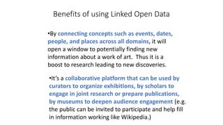 Benefits of using Linked Open Data
•By connecting concepts such as events, dates,
people, and places across all domains, it will
open a window to potentially finding new
information about a work of art. Thus it is a
boost to research leading to new discoveries.
•It’s a collaborative platform that can be used by
curators to organize exhibitions, by scholars to
engage in joint research or prepare publications,
by museums to deepen audience engagement (e.g.
the public can be invited to participate and help fill
in information working like Wikipedia.)
 