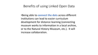 Benefits of using Linked Open Data
•Being able to connect the dots across different
institutions can lead to easier curriculum
development for distance learning (connecting
museum works to information in a local archive,
or to the Natural History Museum, etc.). It will
increase collaboration.
 