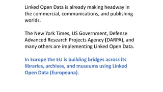 Linked Open Data is already making headway in
the commercial, communications, and publishing
worlds.
The New York Times, US Government, Defense
Advanced Research Projects Agency (DARPA), and
many others are implementing Linked Open Data.
In Europe the EU is building bridges across its
libraries, archives, and museums using Linked
Open Data (Europeana).
 