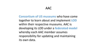 AAC
Consortium of US museums who have come
together to learn about and implement LOD
within their respective museums. AAC is
developing its LOD under a federated model
whereby each AAC member assumes
responsibility for updating and maintaining
its own data.
 