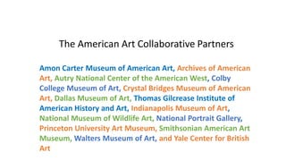 The American Art Collaborative Partners
Amon Carter Museum of American Art, Archives of American
Art, Autry National Center of the American West, Colby
College Museum of Art, Crystal Bridges Museum of American
Art, Dallas Museum of Art, Thomas Gilcrease Institute of
American History and Art, Indianapolis Museum of Art,
National Museum of Wildlife Art, National Portrait Gallery,
Princeton University Art Museum, Smithsonian American Art
Museum, Walters Museum of Art, and Yale Center for British
Art
 