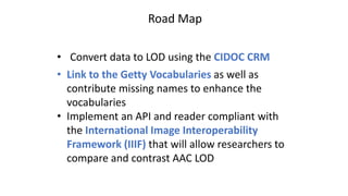 Road Map
• Convert data to LOD using the CIDOC CRM
• Link to the Getty Vocabularies as well as
contribute missing names to enhance the
vocabularies
• Implement an API and reader compliant with
the International Image Interoperability
Framework (IIIF) that will allow researchers to
compare and contrast AAC LOD
 