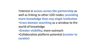 •Interest in access across the partnership as
well as linking to other LOD nodes: providing
more knowledge than any single institution
•Cross domain searching as a window to the
world of knowledge
•Greater visibility; more outreach
•Collaborative platform potential (curator to
curator)
 