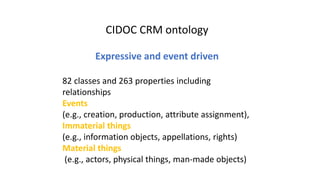 CIDOC CRM ontology
Expressive and event driven
82 classes and 263 properties including
relationships
Events
(e.g., creation, production, attribute assignment),
Immaterial things
(e.g., information objects, appellations, rights)
Material things
(e.g., actors, physical things, man-made objects)
 
