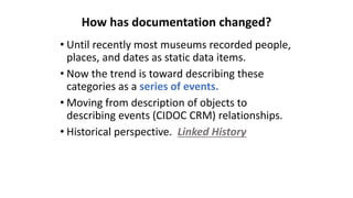 • Until recently most museums recorded people,
places, and dates as static data items.
• Now the trend is toward describing these
categories as a series of events.
• Moving from description of objects to
describing events (CIDOC CRM) relationships.
• Historical perspective. Linked History
How has documentation changed?
 