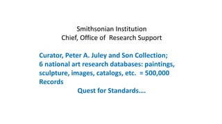 Smithsonian Institution
Chief, Office of Research Support
Curator, Peter A. Juley and Son Collection;
6 national art research databases: paintings,
sculpture, images, catalogs, etc. = 500,000
Records
Quest for Standards….
 