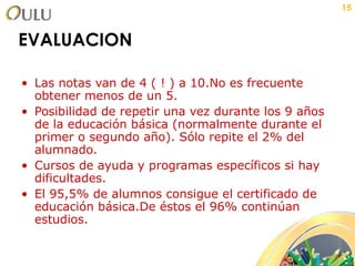 EVALUACION Las notas van de 4 ( ! ) a 10.No es frecuente obtener menos de un 5. Posibilidad de repetir una vez durante los 9 años de la educación básica (normalmente durante el primer o segundo año). Sólo repite el 2% del alumnado. Cursos de ayuda y programas específicos si hay dificultades. El 95,5% de alumnos consigue el certificado de educación básica.De éstos el 96% continúan estudios. 