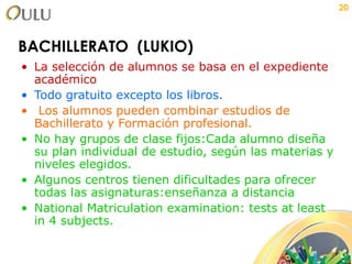 BACHILLERATO  (LUKIO) La selección de alumnos se basa en el expediente académico Todo gratuito excepto los libros. Los alumnos pueden combinar estudios de Bachillerato y Formación profesional. No hay grupos de clase fijos:Cada alumno diseña su plan individual de estudio, según las materias y niveles elegidos.  Algunos centros tienen dificultades para ofrecer todas las asignaturas:enseñanza a distancia National Matriculation examination: tests at least in 4 subjects. 
