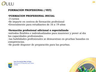 FORMACION PROFESIONAL ( VET) FORMACION PROFESIONAL INICIAL -3 cursos Se imparte en centros de formación profesional Generalmente para estudiantes de 16 a 19 años formación profesional adicional o especializada métodos flexibles e individualizados para mantener y poner al día las capacidades profesionales. -las habilidades profesionales se demuestran en pruebas basadas en competencias. Se puede disponer de preparación para las pruebas. State Provincial Office of Oulu Department of Education and Culture   250208 
