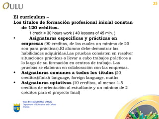 El curriculum –  Los titulos de formación profesional inicial constan de 120 créditos. 1 credit = 30 hours work ( 40 lessons of 45 min. ) Asignaturas específicas y prácticas en empresas  (90 creditos, de los cuales un mínimo de 20 son para prácticas).El alumno debe demostrar las habilidades adquiridas.Las pruebas consisten en resolver situaciones prácticas o llevar a cabo trabajos prácticos a lo largo de su formación en centros de trabajo. Las pruebas se elaboran en colaboración con las empresas. Asignaturas comunes a todos los títulos  (20 creditos):finish language, foreign language, maths Asignaturas optativas  (10 creditos, al menos 1.5 creditos de orientación al estudiante y un mínimo de 2 créditos para el proyecto final) State Provincial Office of Oulu Department of Education and Culture   250208 