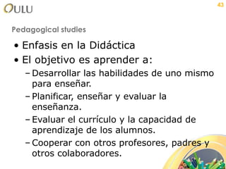 Pedagogical studies Enfasis en la Didáctica El objetivo es aprender a: Desarrollar las habilidades de uno mismo para enseñar. Planificar, enseñar y evaluar la enseñanza. Evaluar el currículo y la capacidad de aprendizaje de los alumnos. Cooperar con otros profesores, padres y otros colaboradores. 