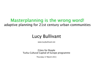 Masterplanning is the wrong word!
adaptive planning for 21st century urban communities


                   Lucy Bullivant
                        www.lucybullivant.net




                        Cities for People
           Turku Cultural Capital of Europe programme
                       Thursday 17 March 2011
 