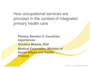 How occupational services are
provided in the context of integrated
primary health care


  Plenary Session 5: Countries
  experiences
  Kristiina Mukala, PhD
  Medical Councellor, Ministry of
  Social Affairs and Health,
  Finland
 