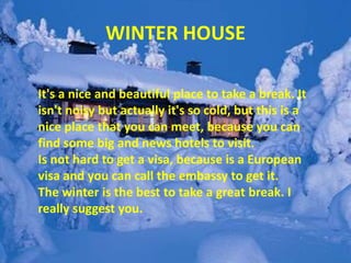 WINTER HOUSE
It's a nice and beautiful place to take a break. It
isn't noisy but actually it's so cold, but this is a
nice place that you can meet, because you can
find some big and news hotels to visit.
Is not hard to get a visa, because is a European
visa and you can call the embassy to get it.
The winter is the best to take a great break. I
really suggest you.
 