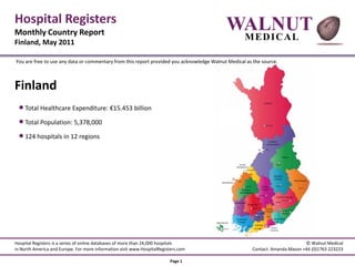 Hospital Registers
Monthly Country Report
                                                                                           WALNUT
Finland, May 2011
                                                                                                   M ED IC A L

You are free to use any data or commentary from this report provided you acknowledge Walnut Medical as the source.



Finland
  Total Healthcare Expenditure: €15.453 billion
  Total Population: 5,378,000
  124 hospitals in 12 regions




Hospital Registers is a series of online databases of more than 24,000 hospitals                                              © Walnut Medical
in North America and Europe. For more information visit www.HospitalRegisters.com                      Contact: Amanda Mason +44 (0)1763 223223

                                                                         Page 1
 