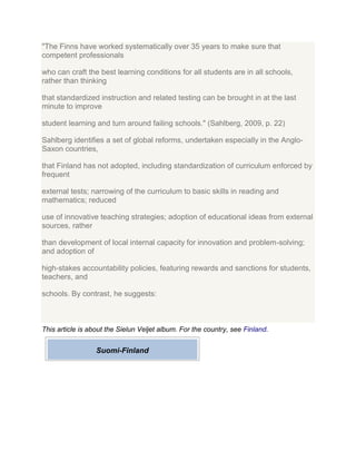 "The Finns have worked systematically over 35 years to make sure that
competent professionals
who can craft the best learning conditions for all students are in all schools,
rather than thinking
that standardized instruction and related testing can be brought in at the last
minute to improve
student learning and turn around failing schools." (Sahlberg, 2009, p. 22)
Sahlberg identifies a set of global reforms, undertaken especially in the Anglo-
Saxon countries,
that Finland has not adopted, including standardization of curriculum enforced by
frequent
external tests; narrowing of the curriculum to basic skills in reading and
mathematics; reduced
use of innovative teaching strategies; adoption of educational ideas from external
sources, rather
than development of local internal capacity for innovation and problem-solving;
and adoption of
high-stakes accountability policies, featuring rewards and sanctions for students,
teachers, and
schools. By contrast, he suggests:
This article is about the Sielun Veljet album. For the country, see Finland.
Suomi-Finland
 