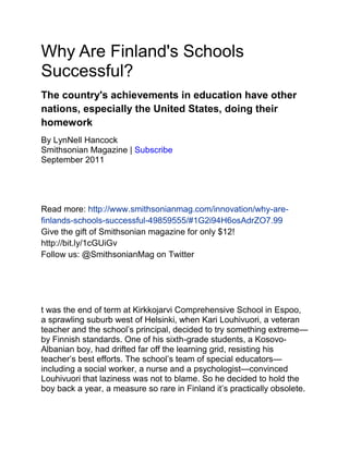 Why Are Finland's Schools
Successful?
The country's achievements in education have other
nations, especially the United States, doing their
homework
By LynNell Hancock
Smithsonian Magazine | Subscribe
September 2011
Read more: http://www.smithsonianmag.com/innovation/why-are-
finlands-schools-successful-49859555/#1G2i94H6osAdrZO7.99
Give the gift of Smithsonian magazine for only $12!
http://bit.ly/1cGUiGv
Follow us: @SmithsonianMag on Twitter
t was the end of term at Kirkkojarvi Comprehensive School in Espoo,
a sprawling suburb west of Helsinki, when Kari Louhivuori, a veteran
teacher and the school’s principal, decided to try something extreme—
by Finnish standards. One of his sixth-grade students, a Kosovo-
Albanian boy, had drifted far off the learning grid, resisting his
teacher’s best efforts. The school’s team of special educators—
including a social worker, a nurse and a psychologist—convinced
Louhivuori that laziness was not to blame. So he decided to hold the
boy back a year, a measure so rare in Finland it’s practically obsolete.
 