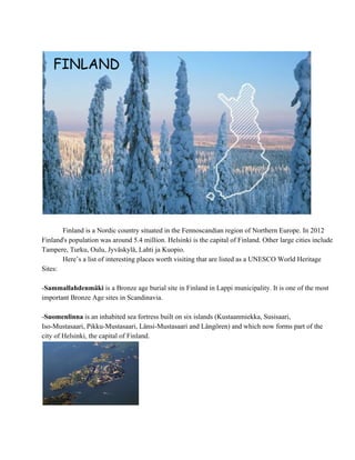   Finland is a Nordic country situated in the Fennoscandian region of Northern Europe. In 2012 
Finland's population was around 5.4 million. Helsinki is the capital of Finland. Other large cities include 
Tampere, Turku, Oulu, Jyväskylä, Lahti ja Kuopio. 
Here’s a list of interesting places worth visiting that are listed as a UNESCO World Heritage 
Sites:
­Sammallahdenmäki is a Bronze age burial site in Finland in Lappi municipality. It is one of the most 
important Bronze Age sites in Scandinavia.
­Suomenlinna is an inhabited sea fortress built on six islands (Kustaanmiekka, Susisaari, 
Iso­Mustasaari, Pikku­Mustasaari, Länsi­Mustasaari and Långören) and which now forms part of the 
city of Helsinki, the capital of Finland.
 