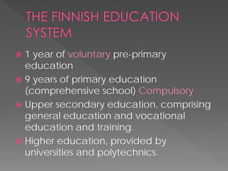  
1 year of voluntarypre-primary education 
 
9 years of primary education (comprehensive school) Compulsory 
 
Upper secondary education, comprising general education and vocational education and training. 
 
Higher education, provided by universities and polytechnics.  