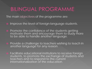 The main objectivesof the programmeare: 
 
Improve the level of foreign-language students. 
 
Promote the confidence of the students getting motivate them and encourage them to study more to be able to handle another language. 
 
Provide a challenge to teachers wishing to teach in another language for any reason. 
 
Facilitate educational institutions to receive foreign students, to promote the exchange of students and teachers and to respond to the current internationalization of the education.  