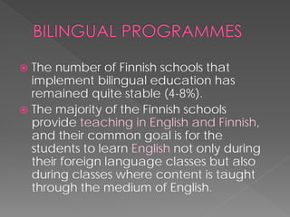  
The number of Finnish schools that implement bilingual education has remained quite stable (4-8%). 
 
The majority of the Finnish schools provide teaching in English and Finnish, and their common goal is for the students to learn Englishnot only during their foreign language classes but also during classes where content is taught through the medium of English.  