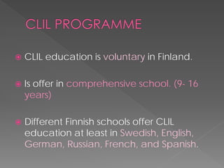  
CLIL education is voluntaryin Finland. 
 
Is offer in comprehensive school. (9-16 years) 
 
Different Finnish schools offer CLIL education at least in Swedish, English, German, Russian, French, and Spanish.  