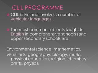  
CLIL in Finland involves a number of vehicular languages. 
 
The most common subjects taught in Englishin comprehensive schools (and upper secondary schools are: 
Environmental science, mathematics, 
visual arts, geography, biology, music, physical education, religion, chemistry, crafts, physics.  