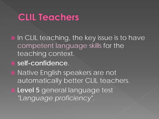  
In CLIL teaching, the key issue is to have competent language skillsfor the teaching context. 
 
self-confidence. 
 
Native English speakers are not automatically better CLIL teachers. 
 
Level 5 general language test "Language proficiency".  
