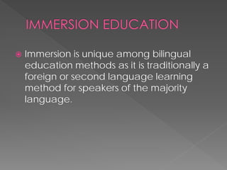  
Immersion is unique among bilingual education methods as it is traditionally a foreign or second language learning method for speakers of the majority language.  